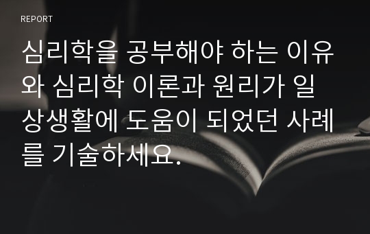 심리학을 공부해야 하는 이유와 심리학 이론과 원리가 일상생활에 도움이 되었던 사례를 기술하세요.