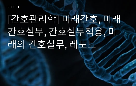 [간호관리학] 미래간호, 미래간호실무, 간호실무적용, 미래의 간호실무, 레포트