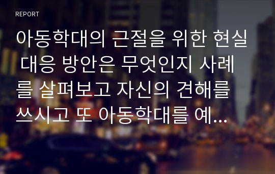 아동학대의 근절을 위한 현실 대응 방안은 무엇인지 사례를 살펴보고 자신의 견해를 쓰시고 또 아동학대를 예방하기 위해서 정부는 근본적인 근절 대책을 어떻게 개선해야 되는지에 대해서 서술하시오.