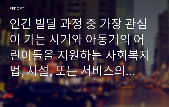 인간 발달 과정 중 가장 관심이 가는 시기와 아동기의 어린이들을 지원하는 사회복지법, 시설, 또는 서비스의 예 및