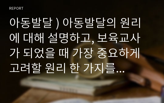 아동발달 ) 아동발달의 원리에 대해 설명하고, 보육교사가 되었을 때 가장 중요하게 고려할 원리 한 가지를 선택하여 그 이유를 설명하고 어떻게 적용시킬 수 있는지 서술하시오.