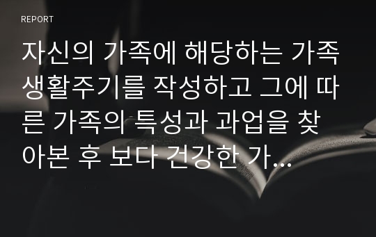 자신의 가족에 해당하는 가족생활주기를 작성하고 그에 따른 가족의 특성과 과업을 찾아본 후 보다 건강한 가정을 만들기 위한 구체적인 방법을 계획해 보시오