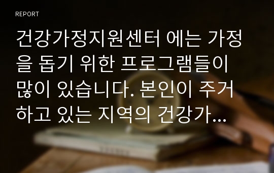 건강가정지원센터 에는 가정을 돕기 위한 프로그램들이 많이 있습니다. 본인이 주거하고 있는 지역의 건강가정지원센터를 온라인으로 방문하여 가족을 위한 생활프로그램을 살펴보고, 본인의 가족을 대상으로 행복한 가정을 위한 가족생활교육프로그램을 만들어 보고 논하시오