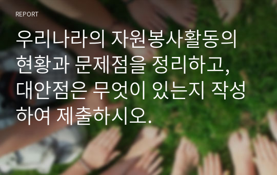 우리나라의 자원봉사활동의 현황과 문제점을 정리하고, 대안점은 무엇이 있는지 작성하여 제출하시오.