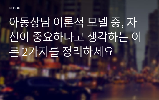 아동상담 이론적 모델 중, 자신이 중요하다고 생각하는 이론 2가지를 정리하세요