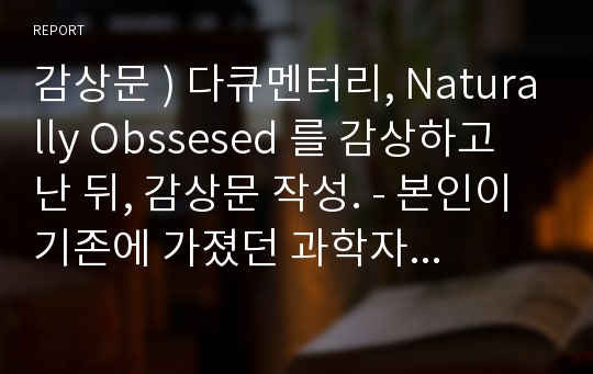 감상문 ) 다큐멘터리, Naturally Obssesed 를 감상하고 난 뒤, 감상문 작성. - 본인이 기존에 가졌던 과학자 상과 다큐멘터리 감상 이후에 가지게 된 과학자 상은 어떻게 다른가 - 과학자는 우리와 정말로 다른 인간인가