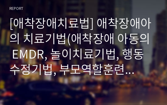 [애착장애치료법] 애착장애아의 치료기법(애착장애 아동의 EMDR, 놀이치료기법, 행동수정기법, 부모역할훈련기법)