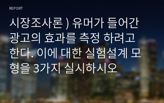 시장조사론 ) 유머가 들어간 광고의 효과를 측정 하려고 한다. 이에 대한 실험설계 모형을 3가지 실시하시오