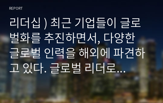 리더십 ) 최근 기업들이 글로벌화를 추진하면서, 다양한 글로벌 인력을 해외에 파견하고 있다. 글로벌 리더로서 해외 주재원이 갖추어야할 특성은 무엇인지 설명하고, 글로벌 리더를 선발, 육성하는 방안을 제시하라.