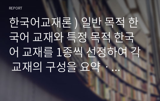 한국어교재론 ) 일반 목적 한국어 교재와 특정 목적 한국어 교재를 1종씩 선정하여 각 교재의 구성을 요약ㆍ정리하고 그 특징을 기술하십시오.