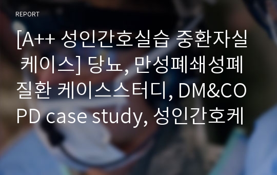 [A++ 성인간호실습 중환자실 케이스] 당뇨, 만성폐쇄성폐질환 케이스스터디, DM&amp;COPD case study, 성인간호케이스, 문헌고찰, 간호사정, 간호진단