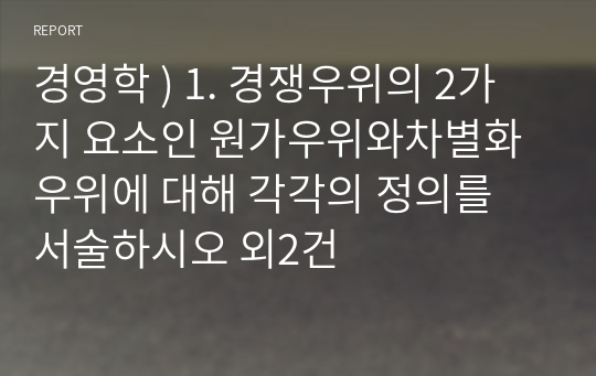 경영학 ) 1. 경쟁우위의 2가지 요소인 원가우위와차별화우위에 대해 각각의 정의를 서술하시오 외2건