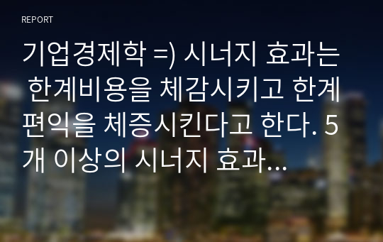 기업경제학 =) 시너지 효과는 한계비용을 체감시키고 한계편익을 체증시킨다고 한다. 5개 이상의 시너지 효과의 사례를 찾아 정리하고, 각 사례가 기업의 경영개선에 어떤 영향을 미쳤는지에 대해 분석하시오.