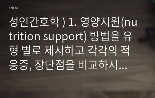 성인간호학 ) 1. 영양지원(nutrition support) 방법을 유형 별로 제시하고 각각의 적응증, 장단점을 비교하시오. 또한 영양지원 방법별 간호관리 방법에 대해 서술하시오