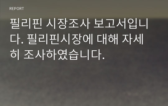 필리핀 시장조사 보고서입니다. 필리핀시장에 대해 자세히 조사하였습니다.