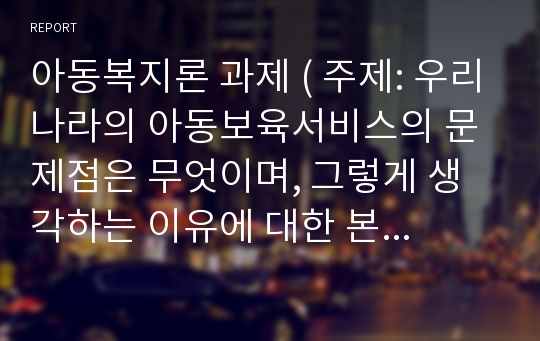 아동복지론 과제 ( 주제: 우리나라의 아동보육서비스의 문제점은 무엇이며, 그렇게 생각하는 이유에 대한 본인의 견해를 밝히고 해당 보육서비스의 과제는 무엇일지 구체적으로 설명하시오)