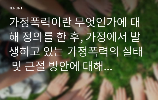 가정폭력이란 무엇인가에 대해 정의를 한 후, 가정에서 발생하고 있는 가정폭력의 실태 및 근절 방안에 대해 제시해봅시다