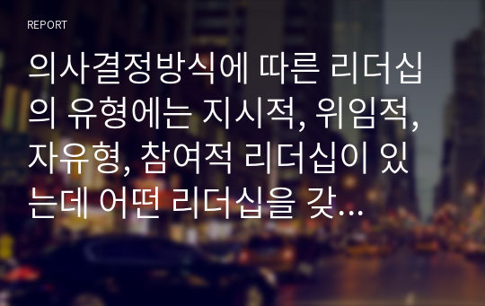 의사결정방식에 따른 리더십의 유형에는 지시적, 위임적, 자유형, 참여적 리더십이 있는데 어떤 리더십을 갖추어야 조직 관리 측면에서 효과성이 증대되는지 토론해보시오