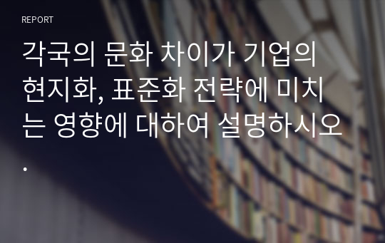 각국의 문화 차이가 기업의 현지화, 표준화 전략에 미치는 영향에 대하여 설명하시오.