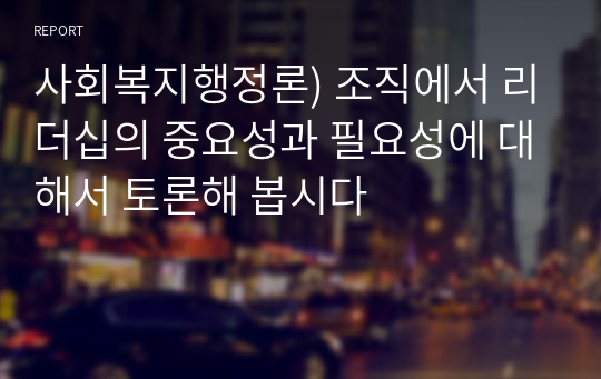 사회복지행정론) 조직에서 리더십의 중요성과 필요성에 대해서 토론해 봅시다