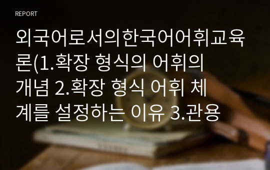 외국어로서의한국어어휘교육론(1.확장 형식의 어휘의 개념 2.확장 형식 어휘 체계를 설정하는 이유 3.관용어와 속담, 연어의 개념과 특징, 교수 방법과 주의 사항)