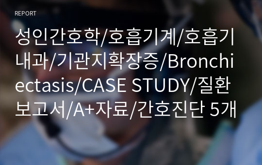 성인간호학/호흡기계/호흡기내과/기관지확장증/Bronchiectasis/CASE STUDY/질환보고서/A+자료/간호진단 5개/ 간호과정 3개