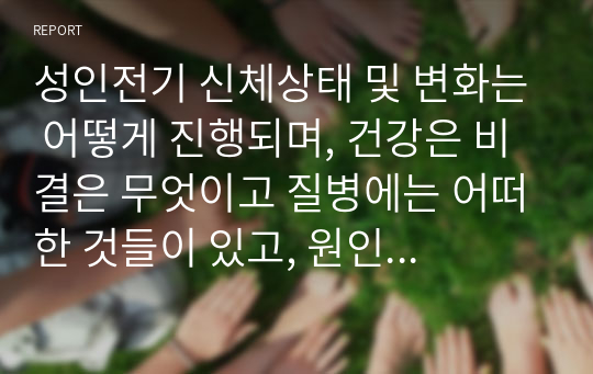 성인전기 신체상태 및 변화는 어떻게 진행되며, 건강은 비결은 무엇이고 질병에는 어떠한 것들이 있고, 원인은 무엇이며 대안은 무엇이 있는지 논하시오.