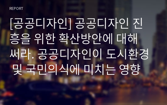 [공공디자인] 공공디자인 진흥을 위한 확산방안에 대해 써라. 공공디자인이 도시환경 및 국민의식에 미치는 영향