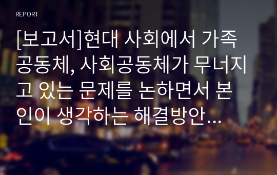 [보고서]현대 사회에서 가족 공동체, 사회공동체가 무너지고 있는 문제를 논하면서 본인이 생각하는 해결방안을 제시해 보세요.