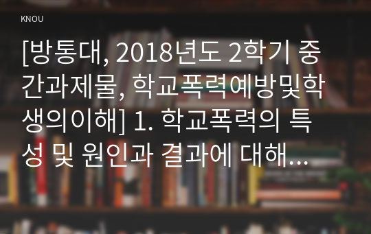 [방통대, 2018년도 2학기 중간과제물, 학교폭력예방및학생의이해] 1. 학교폭력의 특성 및 원인과 결과에 대해 분석하고 서술하시오. 2. 영유아교육기관에서 학교폭력 예방을 위한 지도에 대해 조사하고 서술하시오.