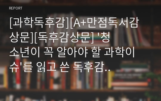 [과학독후감][A+만점독서감상문][독후감상문] &#039;청소년이 꼭 알아야 할 과학이슈&#039;를 읽고 쓴 독후감입니다. 세간의 주목을 받고 있는 과학이슈 세 가지를 선정하여 상세히 설명한 작품입니다. 중고등학생들에게 큰 도움이 될 것입니다.