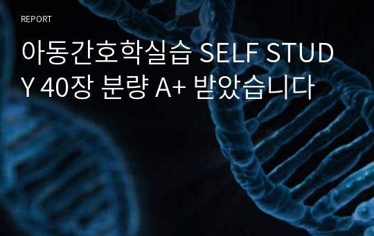 아동간호학실습 SELF STUDY 40장 분량 A+ 받았습니다