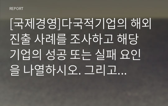 [국제경영]다국적기업의 해외진출 사례를 조사하고 해당 기업의 성공 또는 실패 요인을 나열하시오. 그리고 향후 해당 기업이 취해야 할 국제경영전략을 제시하시오.