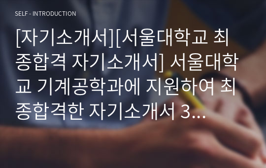 [자기소개서][서울대학교 최종합격 자기소개서] 서울대학교 기계공학과에 지원하여 최종합격한 자기소개서 3번 샘플입니다. 자기소개서를 어떻게 써야할지 막막하신 분들이 보면 큰 도움이 될 것입니다. 가격 대비 매우 훌륭한 작품입니다.