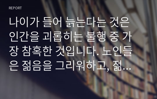 나이가 들어 늙는다는 것은 인간을 괴롭히는 불행 중 가장 참혹한 것입니다. 노인들은 젊음을 그리워하고, 젊은이들은 노년이 다가 오는 것을 두려워합니다. 노년은 악이고 병이며 죽음을 준비하는 우울한 시간일지 모릅니다. 누구나 당연히 찾아오는 노년! 다 똑같이 우울하고 죽을 날만 기다릴 순 없습니다. 준비된 자만이 누릴 수 있는 것?....노년일지 모릅니다.