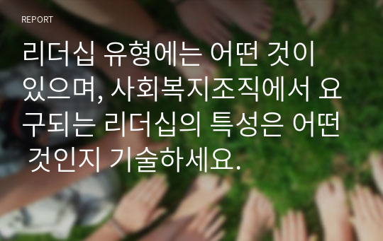 리더십 유형에는 어떤 것이 있으며, 사회복지조직에서 요구되는 리더십의 특성은 어떤 것인지 기술하세요.