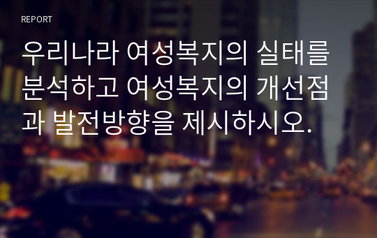 우리나라 여성복지의 실태를 분석하고 여성복지의 개선점과 발전방향을 제시하시오.