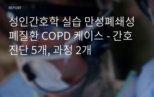 성인간호학 실습 만성폐쇄성폐질환 COPD 케이스 - 간호진단 5개, 과정 2개