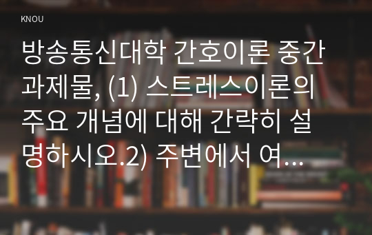 방송통신대학 간호이론 중간과제물, (1) 스트레스이론의 주요 개념에 대해 간략히 설명하시오.2) 주변에서 여성 직장인 1인을 선정하여 인구사회적, 생활습관특성을 기술하시오.3) 지난 1년간 자극모형을 적용하여 지속시간별, 생활사건스트레스를 정리하고, 반응모형을 적용하여, 반응과정을 세 단계로 구분하여 답하시오.