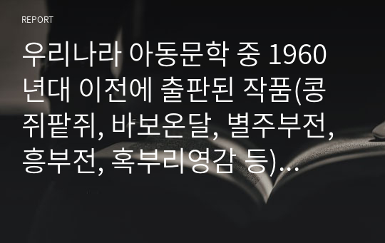 우리나라 아동문학 중 1960년대 이전에 출판된 작품(콩쥐팥쥐, 바보온달, 별주부전, 흥부전, 혹부리영감 등)을 하나 선택하여 읽고, 자신이 생각하는 주제를 중심으로 감상문을 쓰시오.