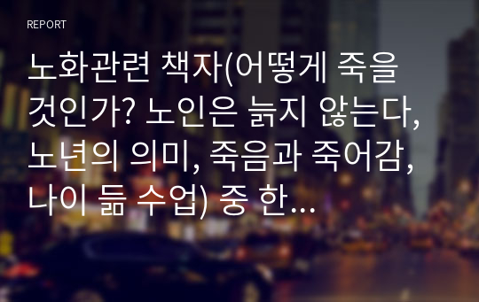 노화관련 책자(어떻게 죽을 것인가? 노인은 늙지 않는다, 노년의 의미, 죽음과 죽어감, 나이 듦 수업) 중 한 권 읽고 2페이지 내외 감상문을 제출한다.&lt;어떻게 죽을 것인가&gt;