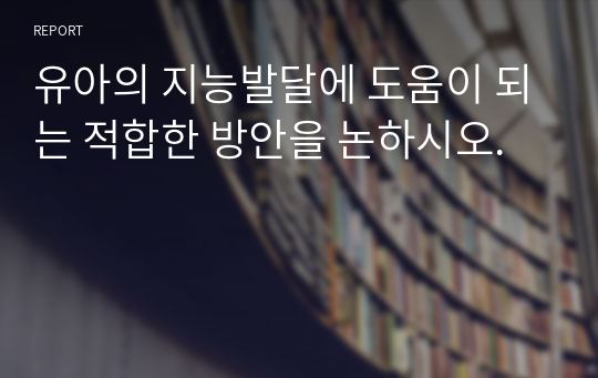 유아의 지능발달에 도움이 되는 적합한 방안을 논하시오.