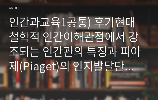 인간과교육1공통) 후기현대철학적 인간이해관점에서 강조되는 인간관의 특징과 피아제(Piaget)의 인지발달단계이론설명하고 교육적 시사점을 논하시오