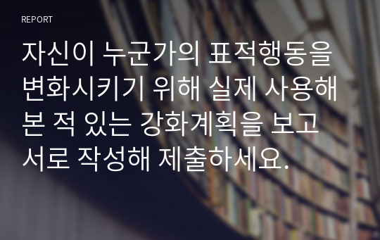 자신이 누군가의 표적행동을 변화시키기 위해 실제 사용해본 적 있는 강화계획을 보고서로 작성해 제출하세요.