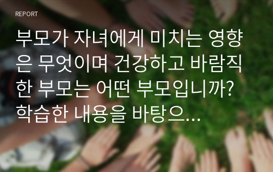 부모가 자녀에게 미치는 영향은 무엇이며 건강하고 바람직한 부모는 어떤 부모입니까? 학습한 내용을 바탕으로 자신의 히스토리와 연관지어 서술하시오.