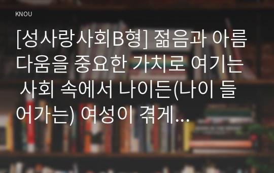 [성사랑사회B형] 젊음과 아름다움을 중요한 가치로 여기는 사회 속에서 나이든(나이 들어가는) 여성이 겪게 되는 문제의 종류, 극복하기 위한 방안 – 2019년 중간과제물