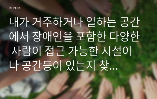 내가 거주하거나 일하는 공간에서 장애인을 포함한 다양한 사람이 접근 가능한 시설이나 공간등이 있는지 찾아보고 서술하시오.