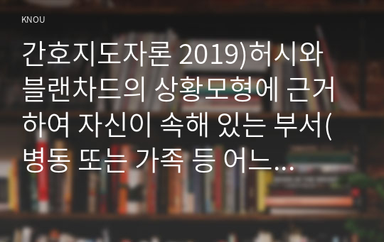 간호지도자론 2019)허시와 블랜차드의 상황모형에 근거하여 자신이 속해 있는 부서(병동 또는 가족 등 어느 집단이든 상관없음)의 구성원 성숙도를 진단하고,  (2) (1)에서 진단한 집단에 가장 적합한 지도자 행동 유형 (리더십 스타일)은 무엇인지 매니지리얼 그리드 이론을 기초로 하여 결정하시오.그리고 현재의 지도자가 조직에 미치는 영향에 대해(간호지도자론