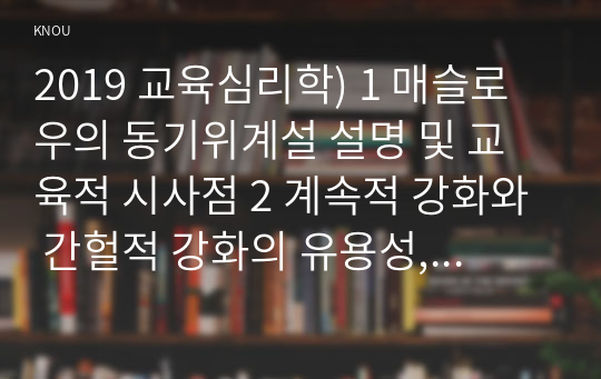 2019 교육심리학) 1 매슬로우의 동기위계설 설명 및 교육적 시사점 2 계속적 강화와 간헐적 강화의 유용성, 네가지 강화계획에 대해 실생활의 예를 제시