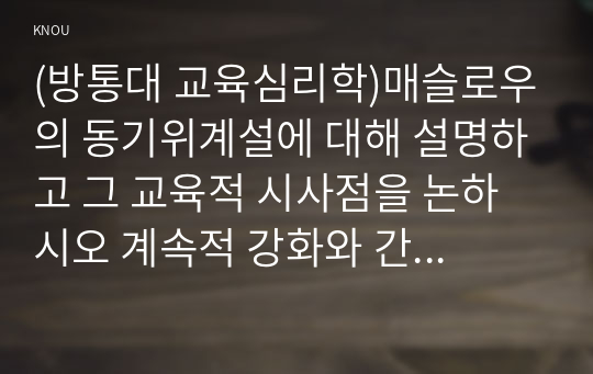 (방통대 교육심리학)매슬로우의 동기위계설에 대해 설명하고 그 교육적 시사점을 논하시오 계속적 강화와 간헐적 강화의 유용성을 들고, 네 가지 강화계획에 대해 실생활의 예를 제시하며 설명!!!